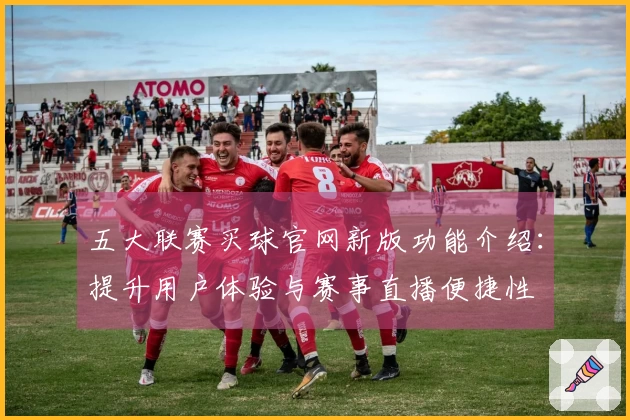 五大联赛买球官网新版功能介绍：提升用户体验与赛事直播便捷性